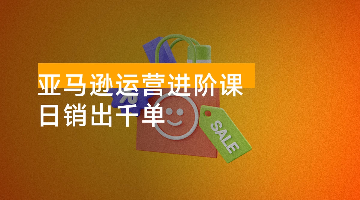 亚马逊运营进阶课：掌握广告优化、Listing 文案与爆款打造，日销出千单
