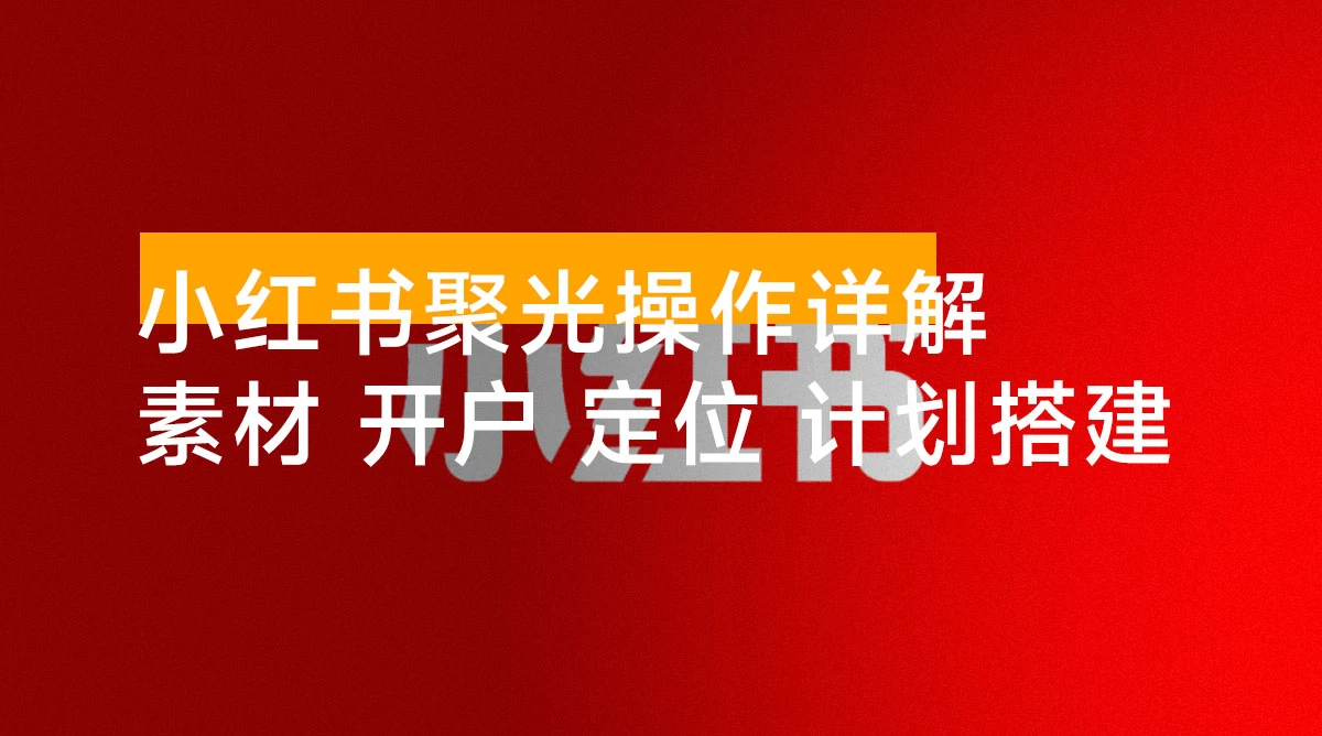 小红书聚光操作详解：涵盖素材、开户、定位、计划搭建等全流程实操