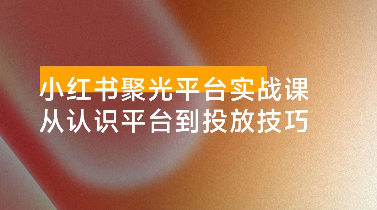 小红书聚光平台实战课，从认识平台到投放技巧，助你实现从 0 到 1 的突破